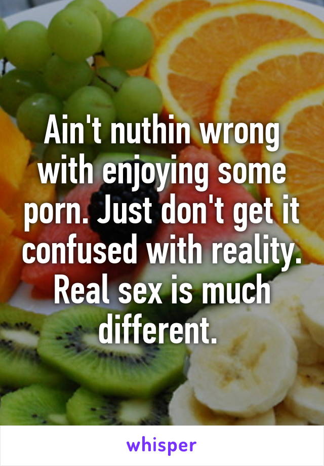 Ain't nuthin wrong with enjoying some porn. Just don't get it confused with reality. Real sex is much different. 