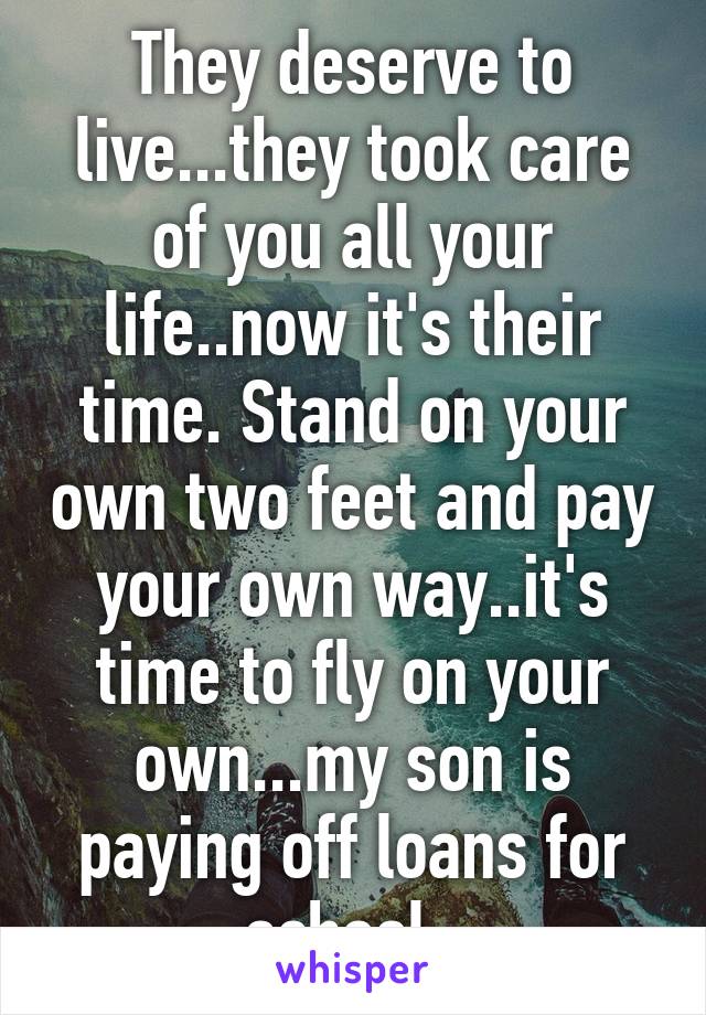 They deserve to live...they took care of you all your life..now it's their time. Stand on your own two feet and pay your own way..it's time to fly on your own...my son is paying off loans for school. 