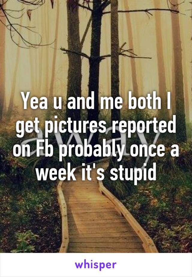 Yea u and me both I get pictures reported on Fb probably once a week it's stupid