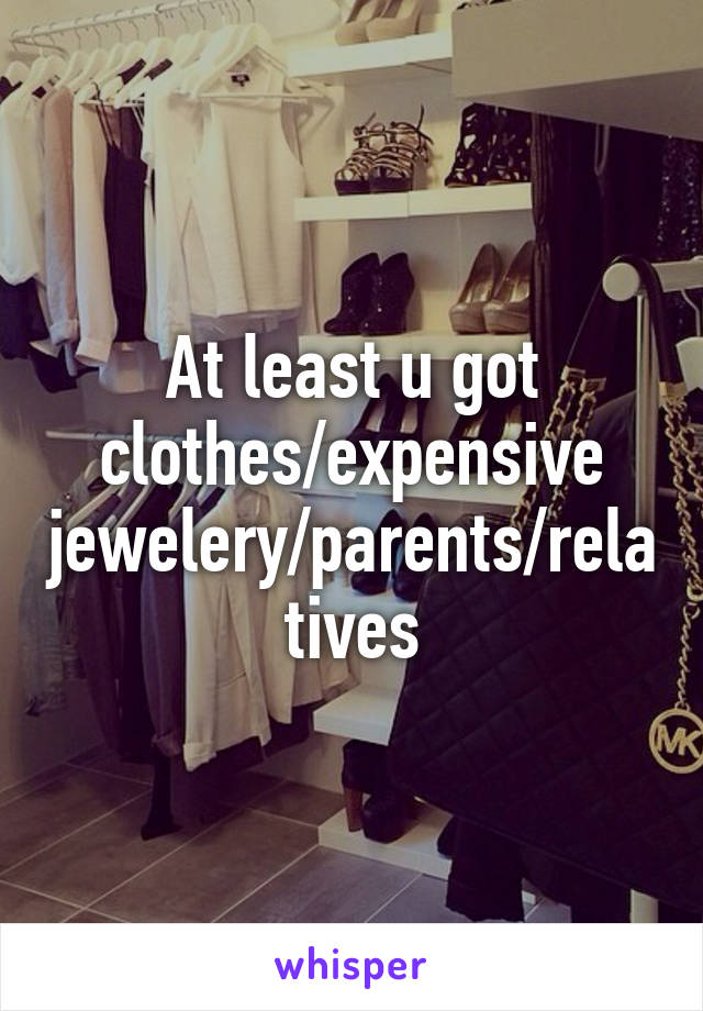 At least u got clothes/expensive jewelery/parents/relatives