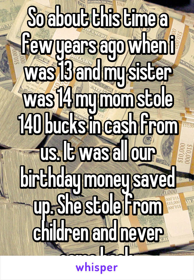 So about this time a few years ago when i was 13 and my sister was 14 my mom stole 140 bucks in cash from us. It was all our birthday money saved up. She stole from children and never came back.