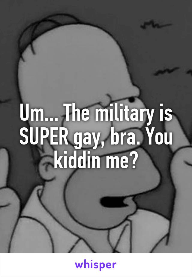 Um... The military is SUPER gay, bra. You kiddin me?