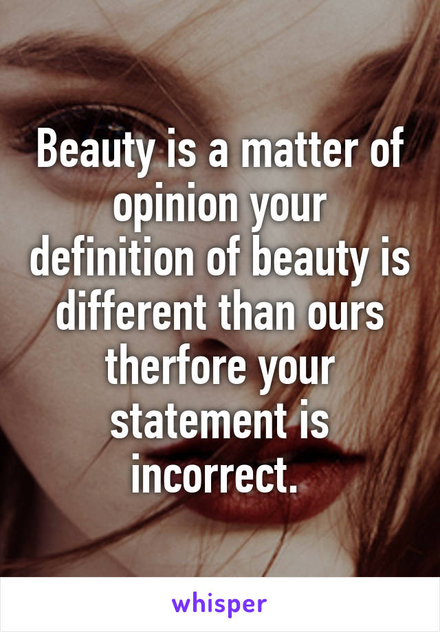 Beauty is a matter of opinion your definition of beauty is different than ours therfore your statement is incorrect. 