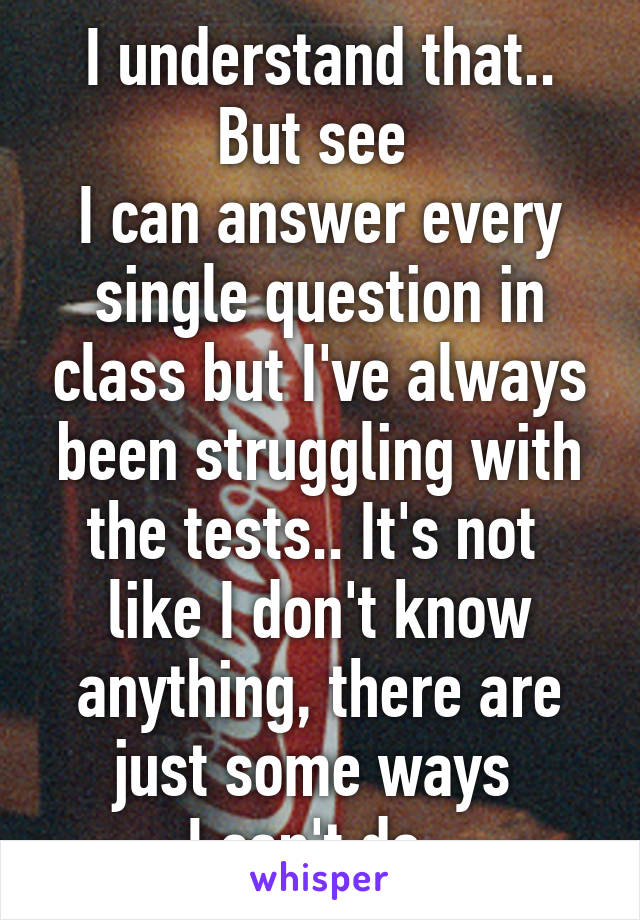 I understand that.. But see 
I can answer every single question in class but I've always been struggling with the tests.. It's not 
like I don't know anything, there are just some ways 
I can't do..