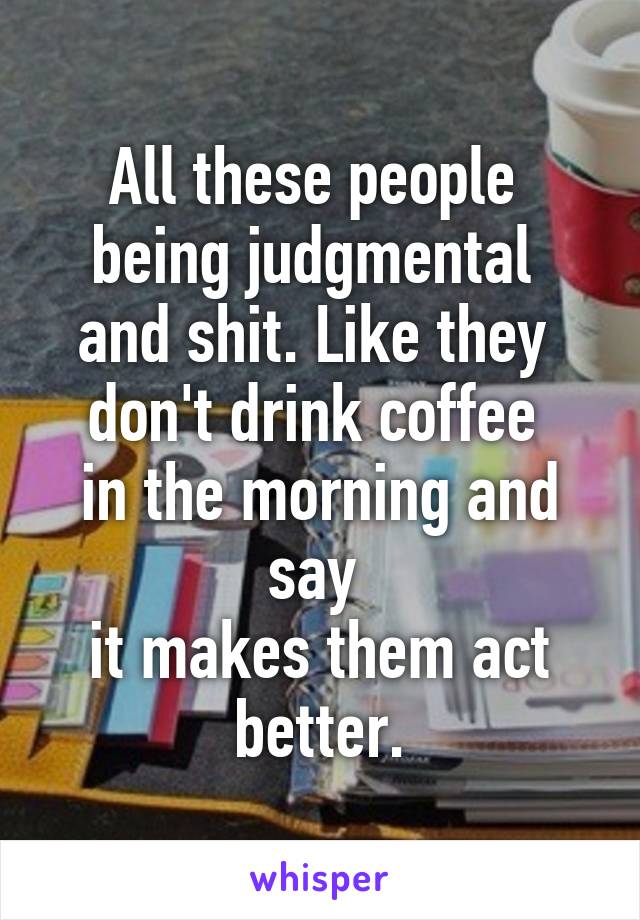 All these people 
being judgmental 
and shit. Like they 
don't drink coffee 
in the morning and say 
it makes them act better.