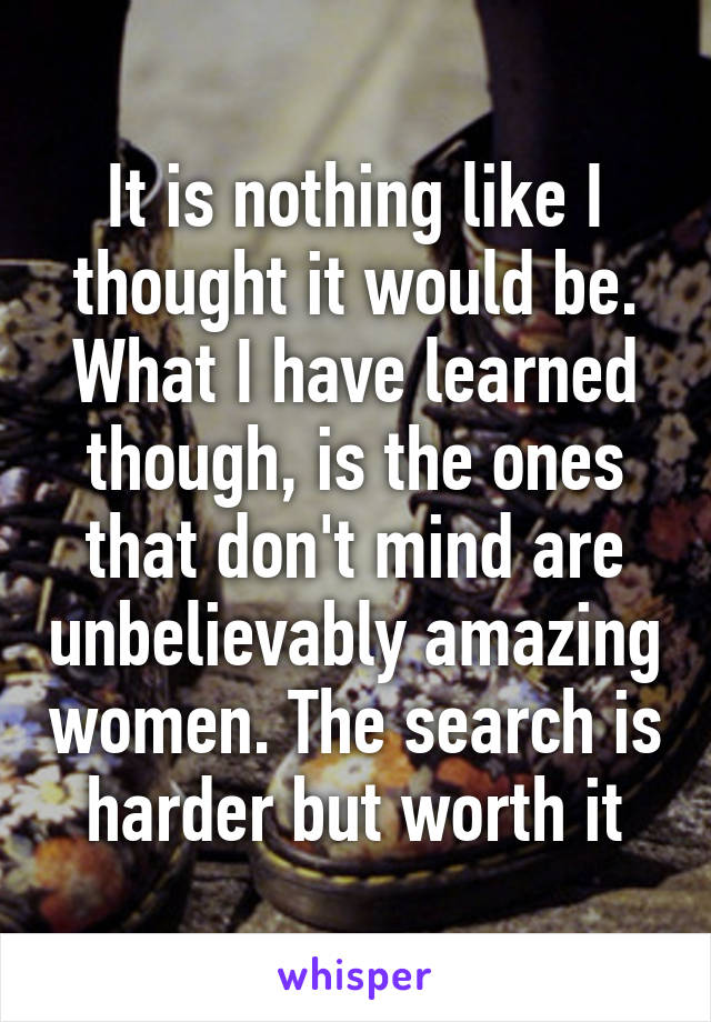 It is nothing like I thought it would be. What I have learned though, is the ones that don't mind are unbelievably amazing women. The search is harder but worth it