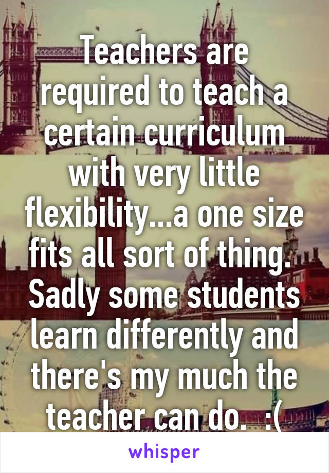 Teachers are required to teach a certain curriculum with very little flexibility...a one size fits all sort of thing.  Sadly some students learn differently and there's my much the teacher can do.  :(