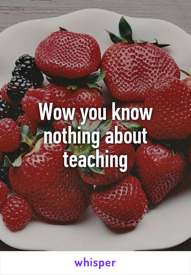 Wow you know nothing about teaching