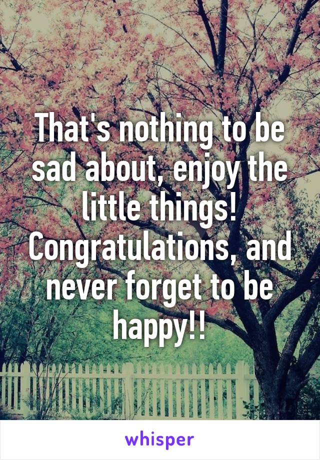 That's nothing to be sad about, enjoy the little things! Congratulations, and never forget to be happy!!