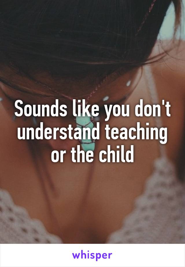 Sounds like you don't understand teaching or the child