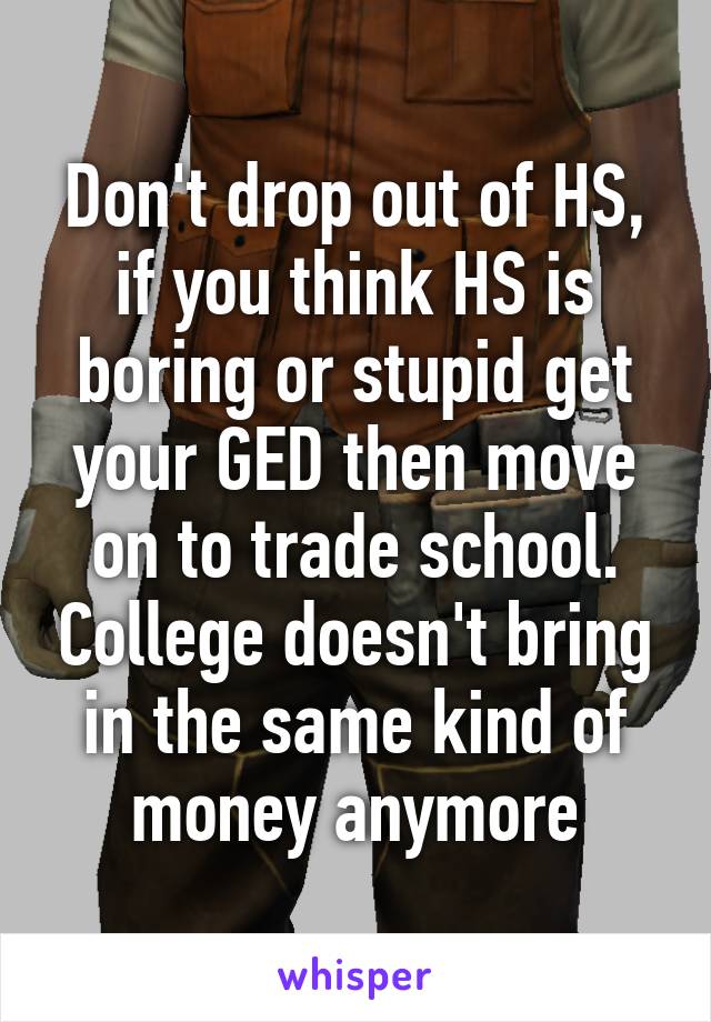 Don't drop out of HS, if you think HS is boring or stupid get your GED then move on to trade school. College doesn't bring in the same kind of money anymore