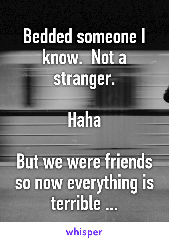 Bedded someone I know.  Not a stranger.

Haha

But we were friends so now everything is terrible ...