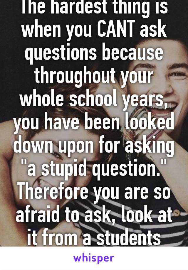 The hardest thing is when you CANT ask questions because throughout your whole school years, you have been looked down upon for asking "a stupid question." Therefore you are so afraid to ask, look at it from a students POV