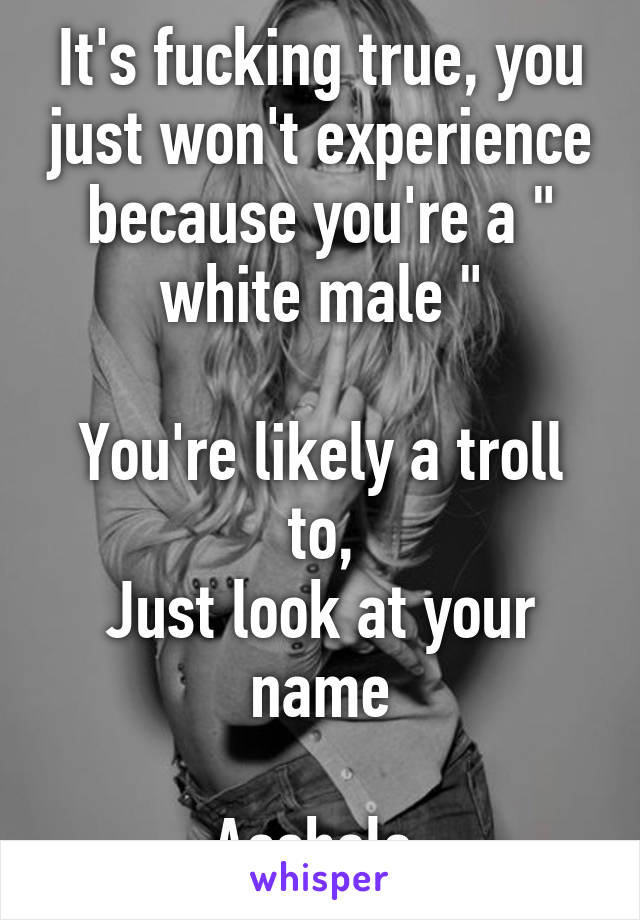 It's fucking true, you just won't experience because you're a " white male "

You're likely a troll to,
Just look at your name

Asshole 