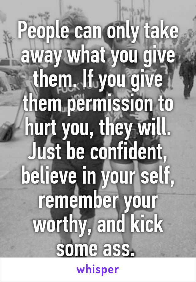 People can only take away what you give them. If you give them permission to hurt you, they will. Just be confident, believe in your self, remember your worthy, and kick some ass. 