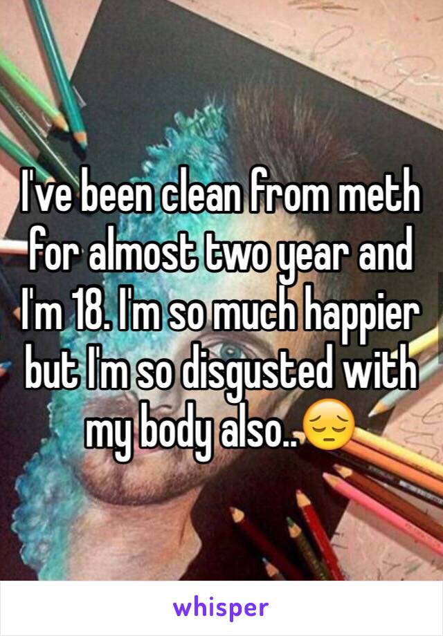 I've been clean from meth for almost two year and I'm 18. I'm so much happier but I'm so disgusted with my body also..😔