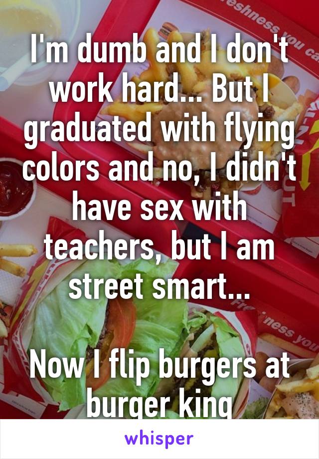 I'm dumb and I don't work hard... But I graduated with flying colors and no, I didn't have sex with teachers, but I am street smart...

Now I flip burgers at burger king