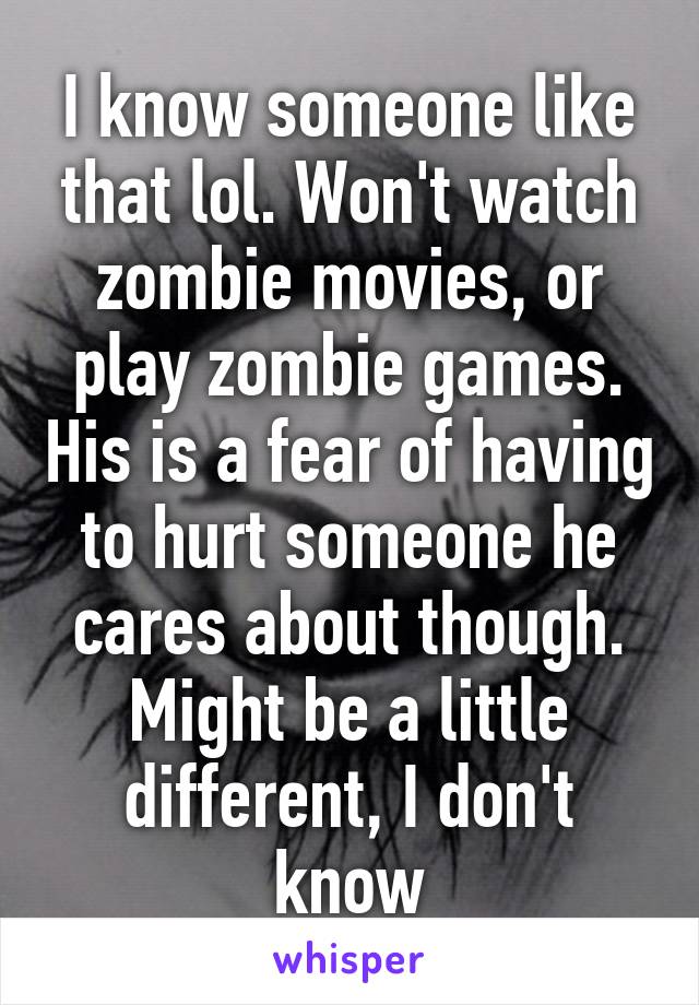 I know someone like that lol. Won't watch zombie movies, or play zombie games. His is a fear of having to hurt someone he cares about though. Might be a little different, I don't know