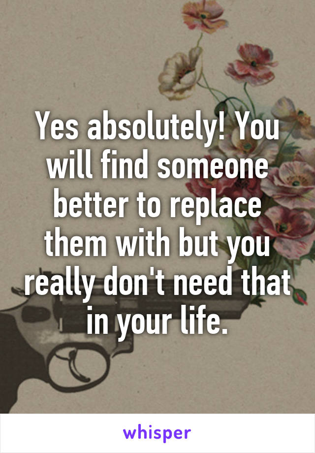 Yes absolutely! You will find someone better to replace them with but you really don't need that in your life.