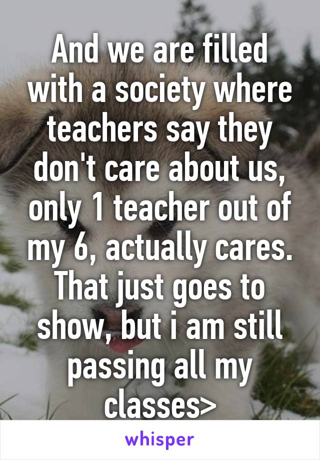 And we are filled with a society where teachers say they don't care about us, only 1 teacher out of my 6, actually cares. That just goes to show, but i am still passing all my classes>