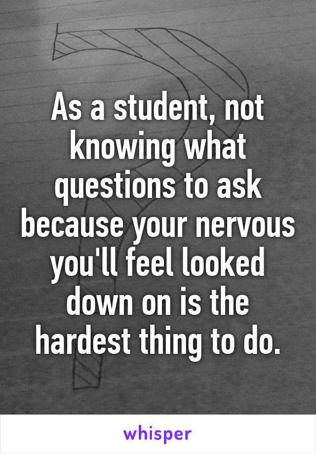 As a student, not knowing what questions to ask because your nervous you'll feel looked down on is the hardest thing to do.