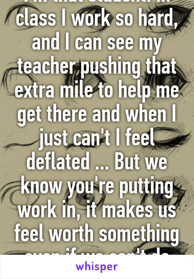 I'm that student. In class I work so hard, and I can see my teacher pushing that extra mile to help me get there and when I just can't I feel deflated ... But we know you're putting work in, it makes us feel worth something even if we can't do that stuff. Thank you
