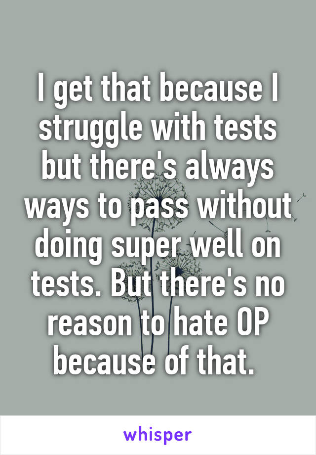 I get that because I struggle with tests but there's always ways to pass without doing super well on tests. But there's no reason to hate OP because of that. 