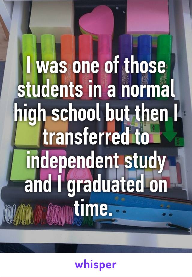 I was one of those students in a normal high school but then I transferred to independent study and I graduated on time. 
