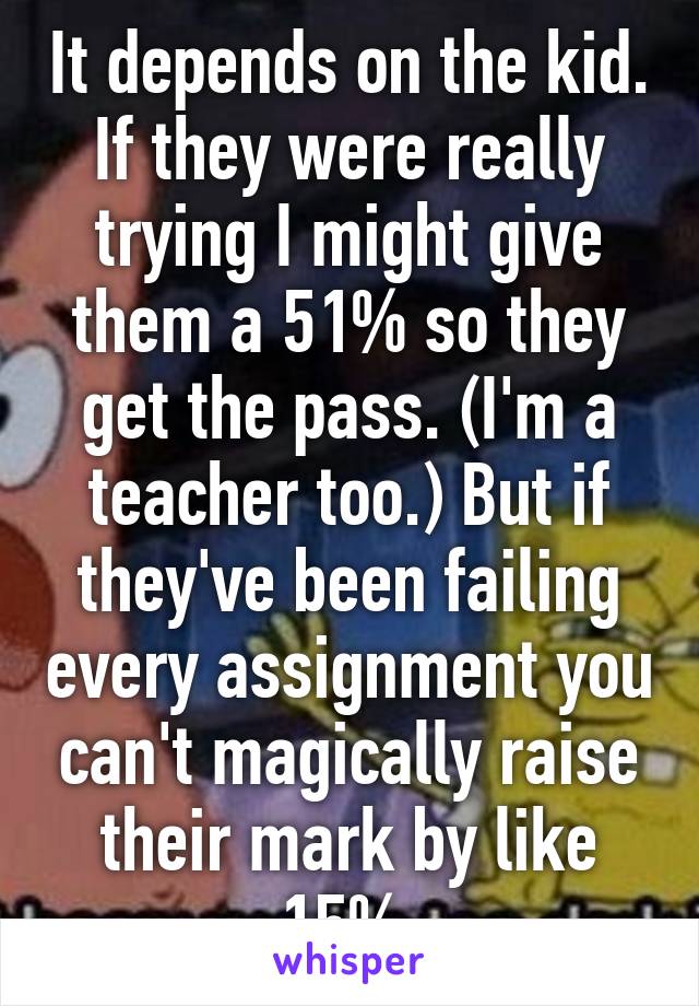 It depends on the kid. If they were really trying I might give them a 51% so they get the pass. (I'm a teacher too.) But if they've been failing every assignment you can't magically raise their mark by like 15%.