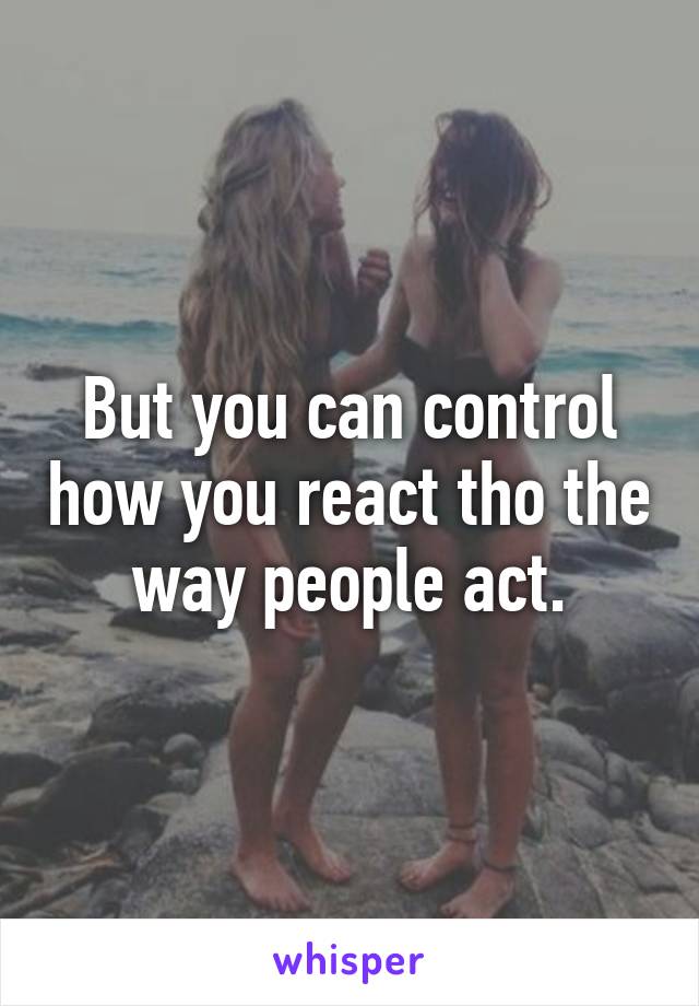 But you can control how you react tho the way people act.