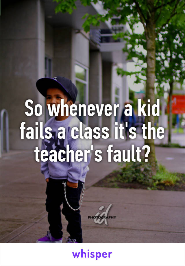 So whenever a kid fails a class it's the teacher's fault?