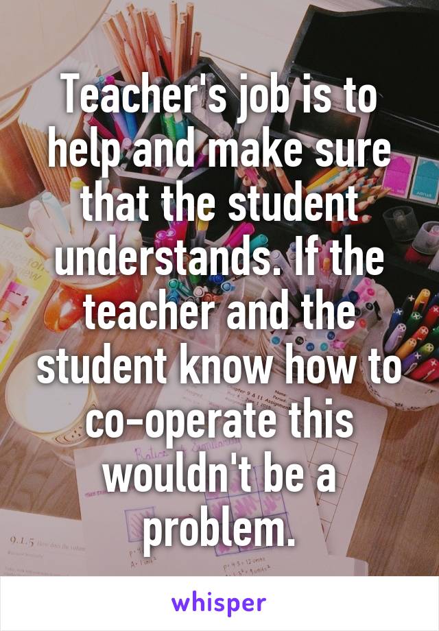Teacher's job is to help and make sure that the student understands. If the teacher and the student know how to co-operate this wouldn't be a problem.