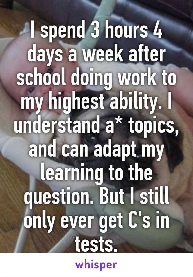 I spend 3 hours 4 days a week after school doing work to my highest ability. I understand a* topics, and can adapt my learning to the question. But I still only ever get C's in tests.