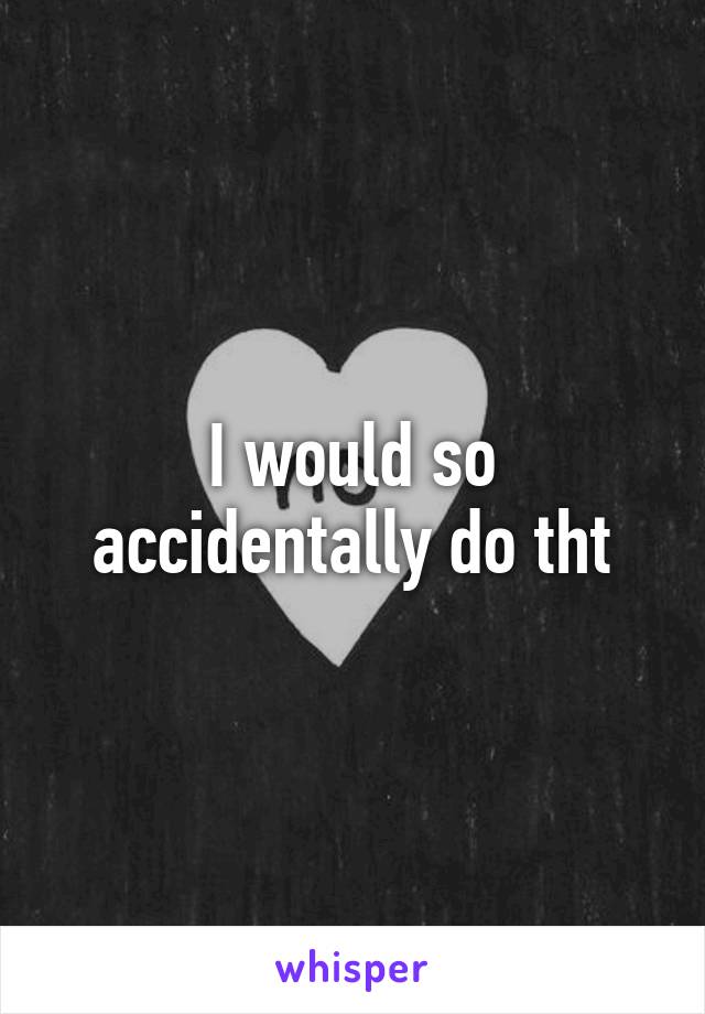 I would so accidentally do tht