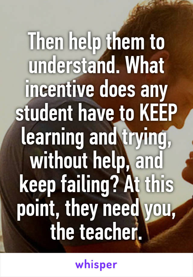 Then help them to understand. What incentive does any student have to KEEP learning and trying, without help, and keep failing? At this point, they need you, the teacher.