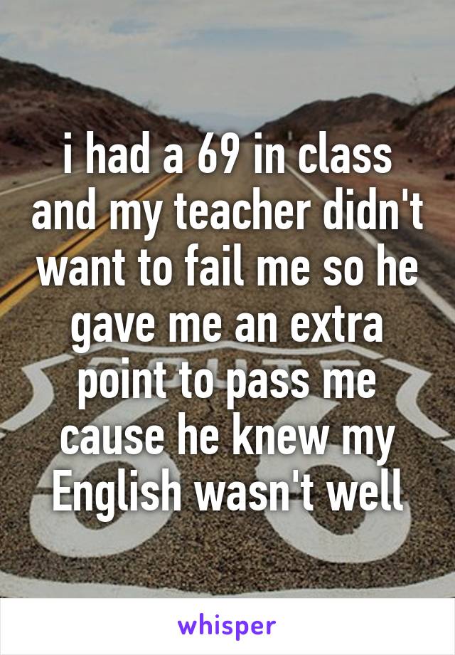 i had a 69 in class and my teacher didn't want to fail me so he gave me an extra point to pass me cause he knew my English wasn't well