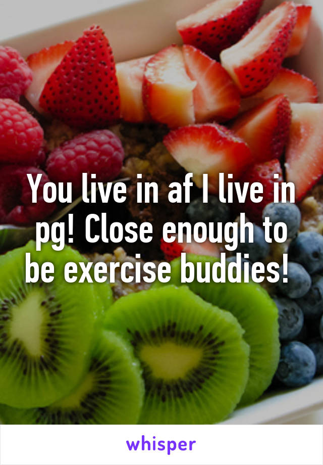 You live in af I live in pg! Close enough to be exercise buddies! 