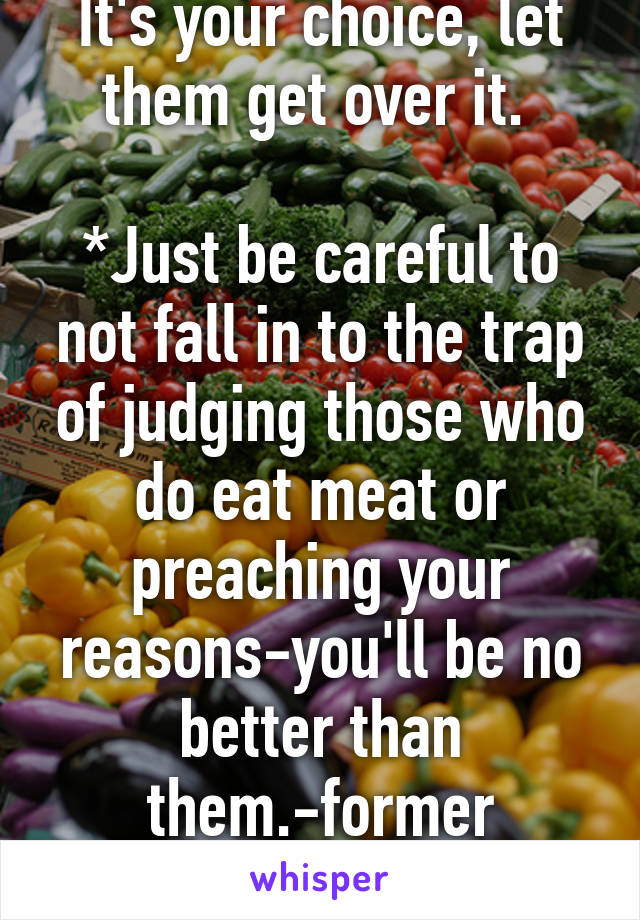 It's your choice, let them get over it. 

*Just be careful to not fall in to the trap of judging those who do eat meat or preaching your reasons-you'll be no better than them.-former vegetarian 