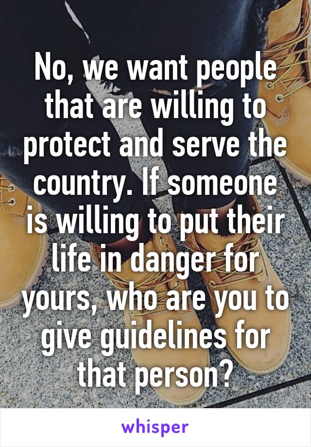 No, we want people that are willing to protect and serve the country. If someone is willing to put their life in danger for yours, who are you to give guidelines for that person?