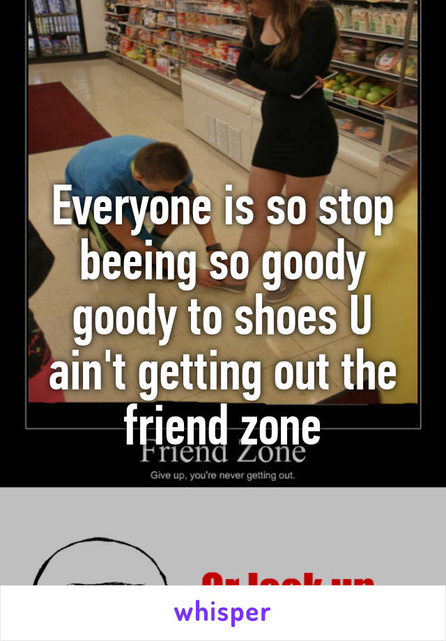 Everyone is so stop beeing so goody goody to shoes U ain't getting out the friend zone