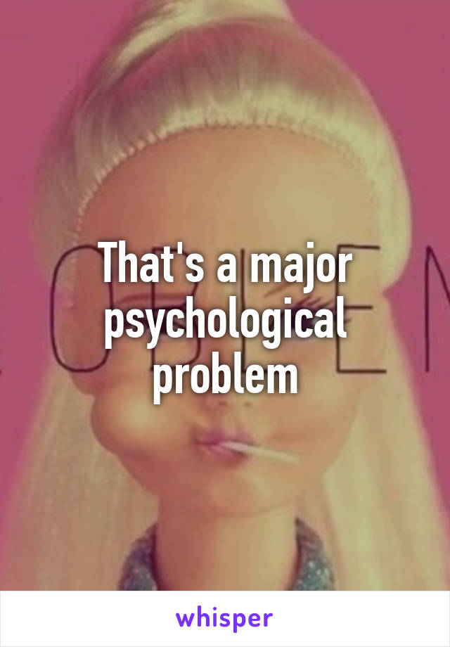 That's a major psychological problem