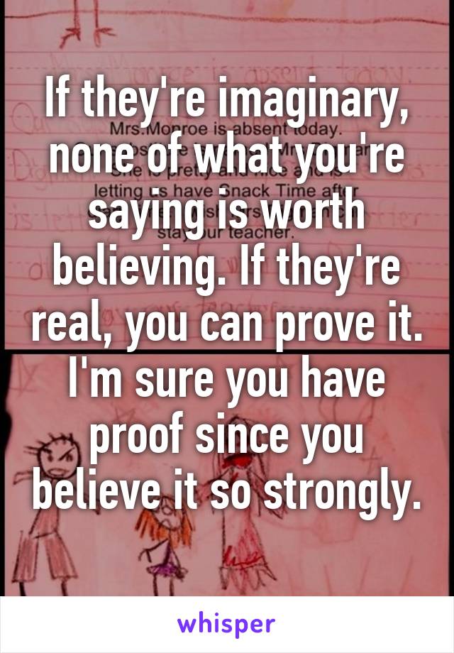 If they're imaginary, none of what you're saying is worth believing. If they're real, you can prove it. I'm sure you have proof since you believe it so strongly.  