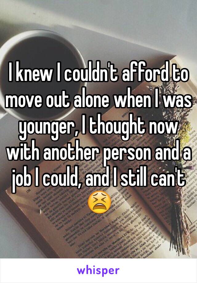 I knew I couldn't afford to move out alone when I was younger, I thought now with another person and a job I could, and I still can't 😫
