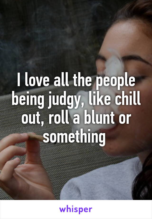 I love all the people being judgy, like chill out, roll a blunt or something 