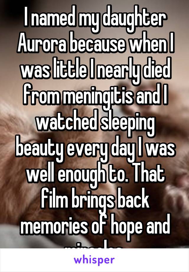 I named my daughter Aurora because when I was little I nearly died from meningitis and I watched sleeping beauty every day I was well enough to. That film brings back memories of hope and miracles.