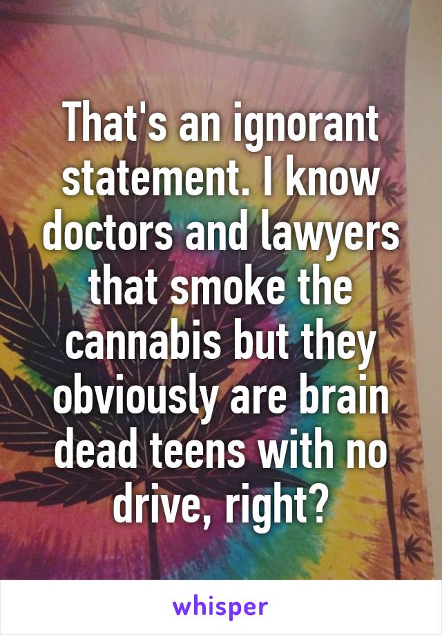 That's an ignorant statement. I know doctors and lawyers that smoke the cannabis but they obviously are brain dead teens with no drive, right?