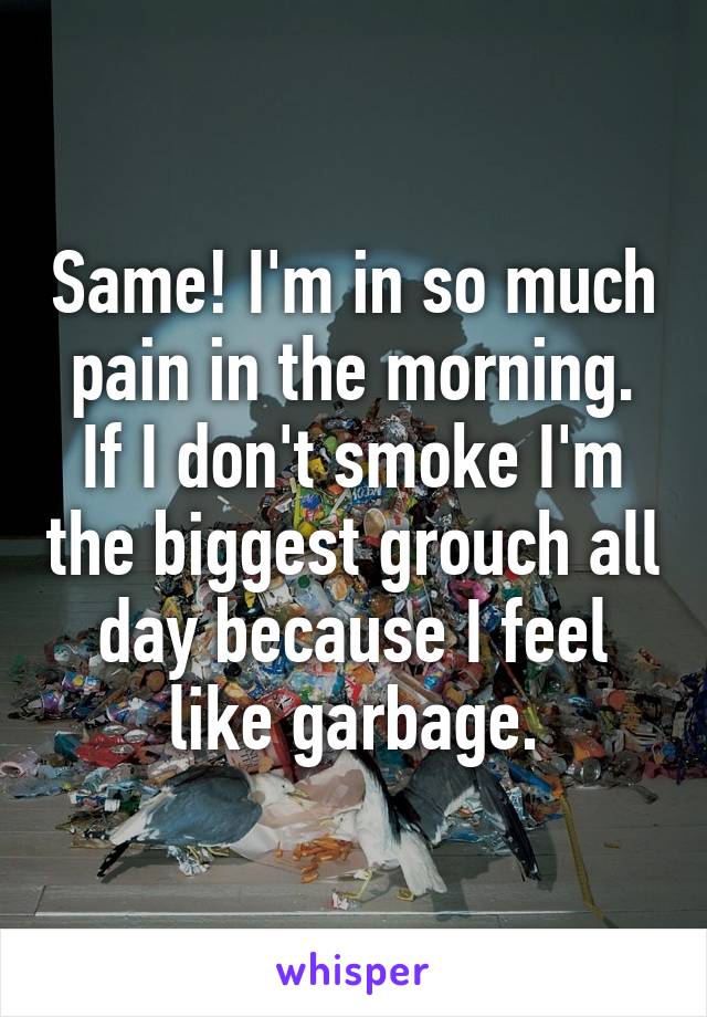 Same! I'm in so much pain in the morning. If I don't smoke I'm the biggest grouch all day because I feel like garbage.
