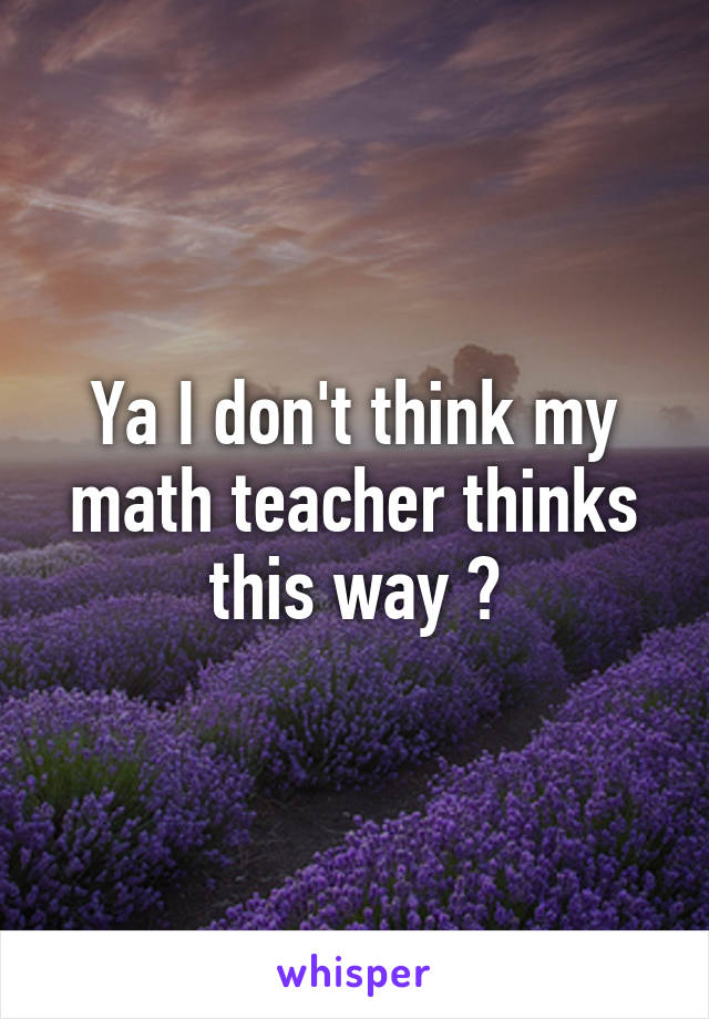 Ya I don't think my math teacher thinks this way 😒