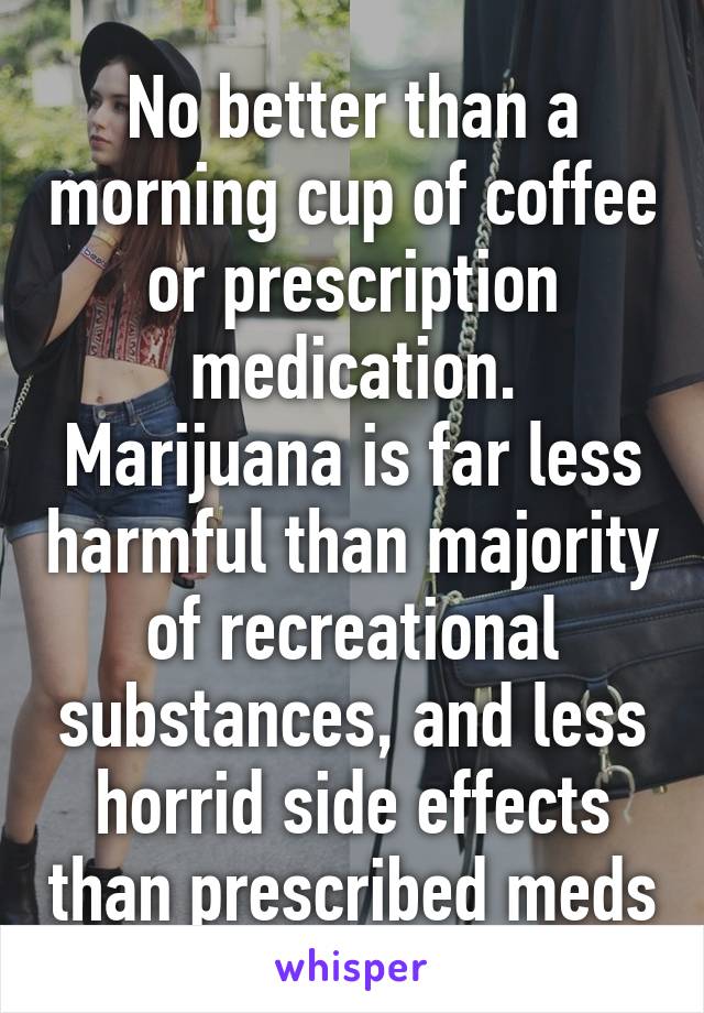 No better than a morning cup of coffee or prescription medication.
Marijuana is far less harmful than majority of recreational substances, and less horrid side effects than prescribed meds