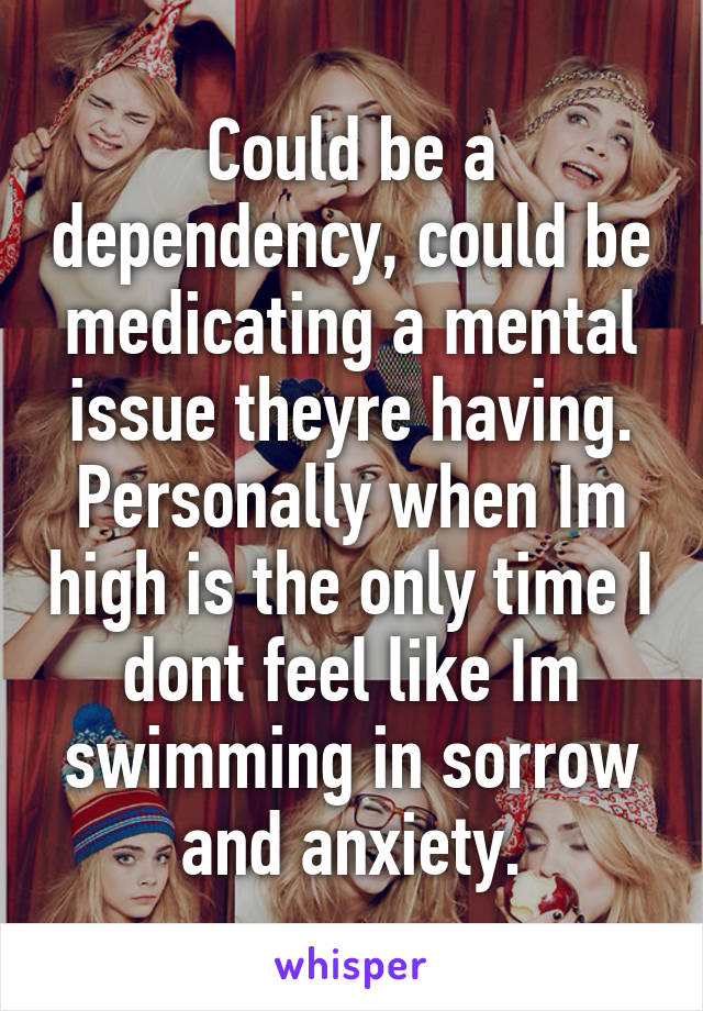 Could be a dependency, could be medicating a mental issue theyre having.
Personally when Im high is the only time I dont feel like Im swimming in sorrow and anxiety.
